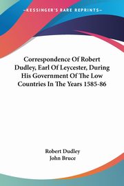 Correspondence Of Robert Dudley, Earl Of Leycester, During His Government Of The Low Countries In The Years 1585-86, Dudley Robert