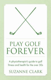 Play Golf Forever - a physiotherapist's guide to golf fitness and health for the over 50s, Clark Suzanne