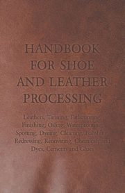 Handbook for Shoe and Leather Processing - Leathers, Tanning, Fatliquoring, Finishing, Oiling, Waterproofing, Spotting, Dyeing, Cleaning, Polishing, R, Anon