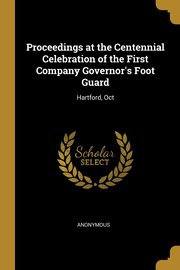 Proceedings at the Centennial Celebration of the First Company Governor's Foot Guard, Anonymous