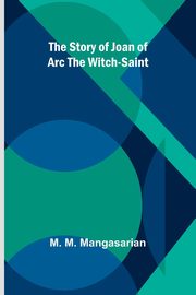 The Story of Joan of Arc the Witch-Saint, M. Mangasarian M.