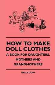 How To Make Doll Clothes - A Book For Daughters, Mothers And Grandmothers, Dow Emily