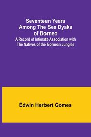 Seventeen Years Among the Sea Dyaks of Borneo;A Record of Intimate Association with the Natives of the Bornean Jungles, Gomes Edwin Herbert