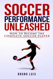 Soccer Performance Unleashed - How to Become The Complete Soccer Player, Luis Bruno