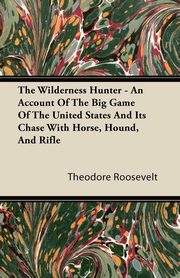 The Wilderness Hunter - An Account of the Big Game of the United States and Its Chase with Horse, Hound, and Rifle, Roosevelt Theodore IV