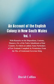 An Account of the English Colony in New South Wales, Vol. 1, With Remarks On The Dispositions, Customs, Manners, Etc. Of The Native Inhabitants Of That Country. To Which Are Added, Some Particulars Of New Zealand; Compiled, By Permission, From The Mss. Of, Collins David