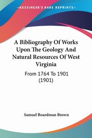 A Bibliography Of Works Upon The Geology And Natural Resources Of West Virginia, Brown Samuel Boardman