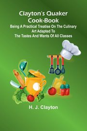 Clayton'S Quaker Cook-Book; Being A Practical Treatise On The Culinary Art Adapted To The Tastes And Wants Of All Classes, Clayton H. J.
