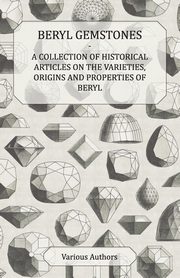 Beryl Gemstones - A Collection of Historical Articles on the Varieties, Origins and Properties of Beryl, Various