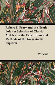 Robert E. Peary and the North Pole - A Selection of Classic Articles on the Expeditions and Methods of the Great Arctic Explorer, Various
