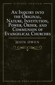 An Inquiry into the Original, Nature, Institution, Power, Order, and Communion of Evangelical Churches, Owen