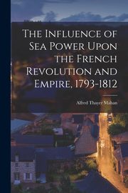 The Influence of Sea Power Upon the French Revolution and Empire, 1793-1812, Mahan Alfred Thayer