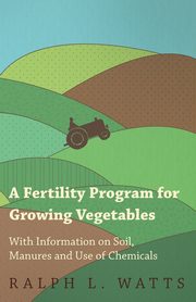 A Fertility Program for Growing Vegetables - With Information on Soil, Manures and Use of Chemicals, Watts Ralph L.