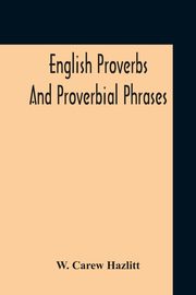 English Proverbs And Proverbial Phrases Collected From The Most Authentic Sources Alphabetically Arranged And Annotated, Hazlitt W. Carew