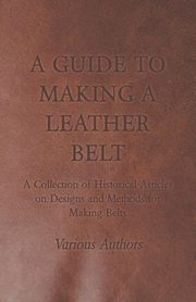 A Guide to Making a Leather Belt - A Collection of Historical Articles on Designs and Methods for Making Belts, Various