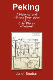 Peking - A Historical and Intimate Description of Its Chief Places of Interest, Bredon Juliet