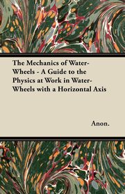 The Mechanics of Water-Wheels - A Guide to the Physics at Work in Water-Wheels with a Horizontal Axis, Anon
