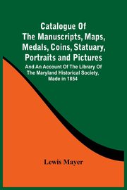 Catalogue Of The Manuscripts, Maps, Medals, Coins, Statuary, Portraits And Pictures, Mayer Lewis