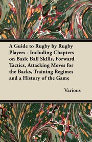 A Guide to Rugby by Rugby Players - Including Chapters on Basic Ball Skills, Forward Tactics, Attacking Moves for the Backs, Training Regimes and a History of the Game, Various