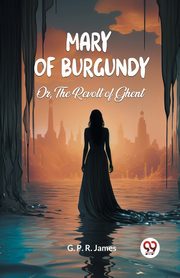 Mary of Burgundy Or, The Revolt of Ghent, James G. P. R.