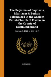 The Registers of Baptisms, Marriages & Burials Solemnized in the Ancient Parish Church of Elsdon, in the County of Northumberland, Elsdon Eng