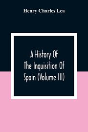 A History Of The Inquisition Of Spain (Volume III), Charles Lea Henry