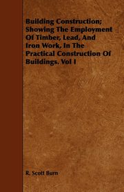 Building Construction; Showing The Employment Of Timber, Lead, And Iron Work, In The Practical Construction Of Buildings. Vol I, Burn R. Scott