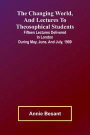 The Changing world, and lectures to theosophical students; Fifteen lectures delivered in London during May, June, and July, 1909, Besant Annie