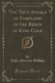 ksiazka tytu: The True Annals of Fairyland in the Reign of King Cole (Classic Reprint) autor: Gibbon John Murray