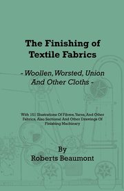 The Finishing of Textile Fabrics - Woollen, Worsted, Union and Other Cloths - With 151 Illustrations of Fibres, Yarns, and Fabrics, also Sectional and Other Drawings of Finishing Machinery, Beaumont Roberts