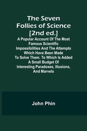 The Seven Follies of Science [2nd ed.];A popular account of the most famous scientific impossibilities and the attempts which have been made to solve them. To which is added a small budget of interesting paradoxes, illusions, and marvels, Phin John