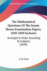 The Mathematical Questions Of The Senate House Examination Papers, 1838-1849 Inclusive, Frost A. H.