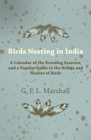 Birds Nesting in India - A Calendar of the Breeding Seasons, and a Popular Guide to the Habits and Haunts of Birds, Marshall G. F. L.