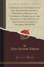 ksiazka tytu: Catalogue of an Exhibition of Illuminated Manuscripts, Principally Biblical and Liturgical, Exhibited on the Occasion of the Meeting of the Church Congress in October, MCMVIII (Classic Reprint) autor: Library John Rylands