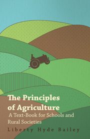 The Principles of Agriculture - A Text-Book for Schools and Rural Societies, Bailey Liberty Hyde Jr.