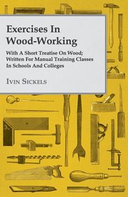 Exercises in Wood-Working; With a Short Treatise on Wood - Written for Manual Training Classes in Schools and Colleges, Sickels Ivin