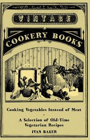Cooking Vegetables Instead of Meat - A Selection of Old-Time Vegetarian Recipes, Baker Ivan