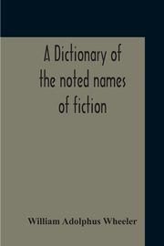 A Dictionary Of The Noted Names Of Fiction; Including Also Familiar Pseudonyms, Surnames, Bestowed On Eminent Men, And Analogus Popular Appellations Often Referred To In Literature And Conversation, Wheeler William Adolphus