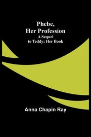 Phebe, Her Profession;A Sequel to Teddy, Ray Anna Chapin