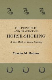 The Principles and Practice of Horse-Shoeing - A Text Book on Horse-Shoeing, Holmes Charles M.