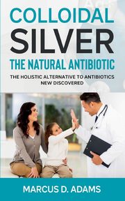 Colloidal Silver - The Natural Antibiotic, Adams Marcus D.