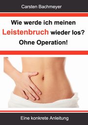 Wie werde ich meinen Leistenbruch wieder los?  Ohne Operation!, Bachmeyer Carsten
