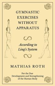 Gymnastic Exercises Without Apparatus - According to Ling's System - For the Due Development and Strengthening of the Human Body, Roth Mathias