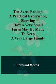 Ten Acres Enough A practical experience, showing how a very small farm may be made to keep a very large family, Morris Edmund