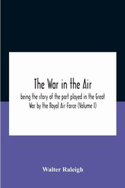 The War In The Air; Being The Story Of The Part Played In The Great War By The Royal Air Force (Volume I), Raleigh Walter