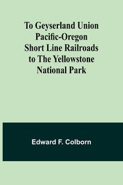 To Geyserland Union Pacific-Oregon Short Line Railroads to the Yellowstone National Park, Colborn Edward F.