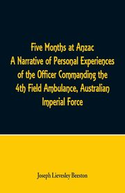 Five Months at Anzac A Narrative of Personal Experiences of the Officer Commanding the 4th Field Ambulance, Australian Imperial Force, Beeston Joseph Lievesley