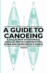 A Guide to Canoeing - A Collection of Historical Articles on the Construction, Repair and Handling of a Canoe, Various