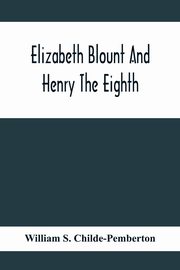 Elizabeth Blount And Henry The Eighth, With Some Account Of Her Surroundings, S. Childe-Pemberton William