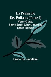 La Pninsule Des Balkans (Tome I); Vienne, Croatie, Bosnie, Serbie, Bulgarie, Roumlie, Turquie, Roumanie, Laveleye Emile de